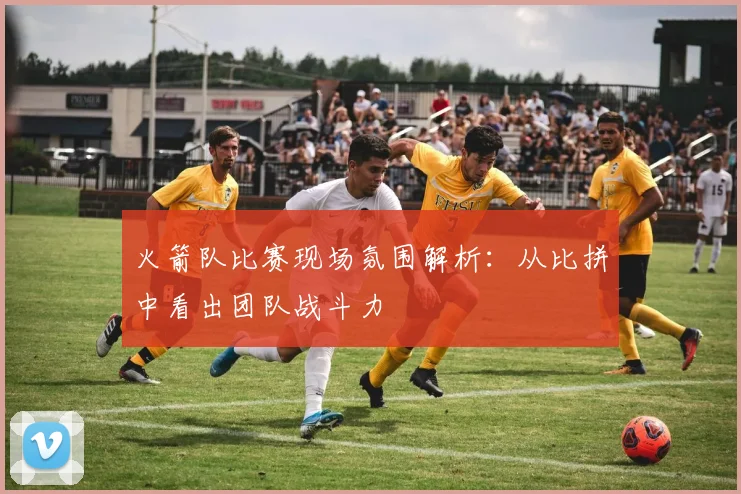 火箭队比赛现场氛围解析：从比拼中看出团队战斗力