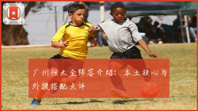 广州恒大全阵容介绍:本土核心与外援搭配点评
