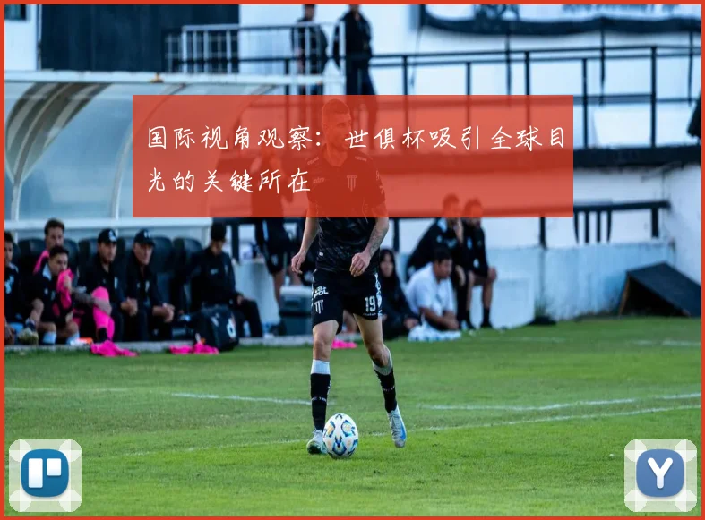 国际视角观察：世俱杯吸引全球目光的关键所在