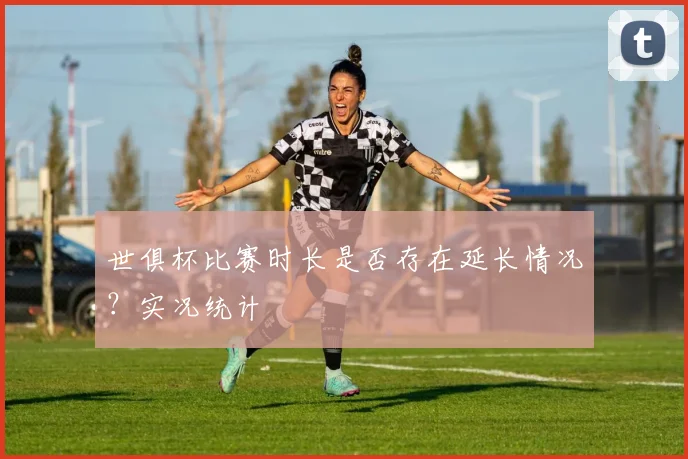 世俱杯比赛时长是否存在延长情况？实况统计