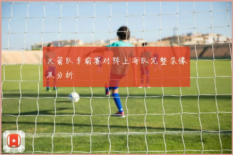 火箭队季前赛对阵上海队完整录像及分析